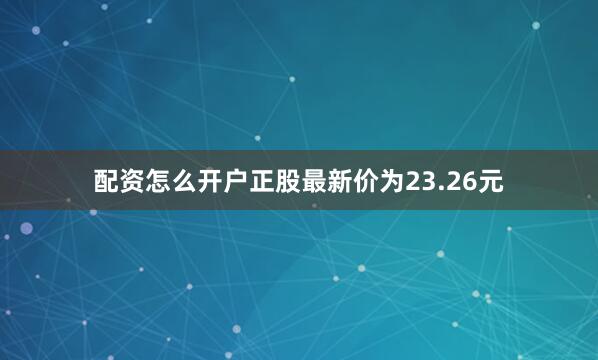 配资怎么开户正股最新价为23.26元